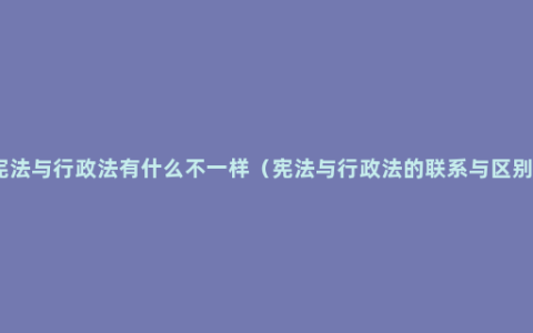 宪法与行政法有什么不一样（宪法与行政法的联系与区别）