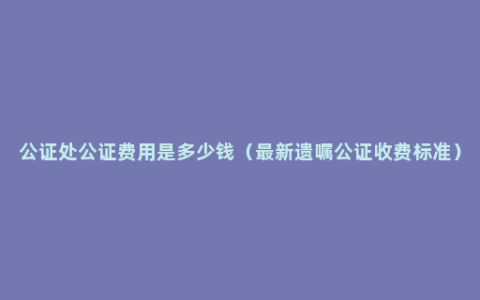 公证处公证费用是多少钱（最新遗嘱公证收费标准）