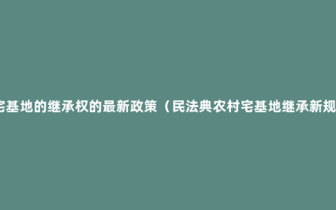 宅基地的继承权的最新政策（民法典农村宅基地继承新规）