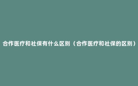 合作医疗和社保有什么区别（合作医疗和社保的区别）