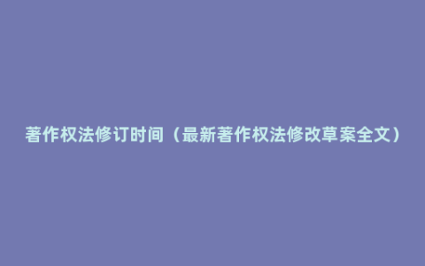 著作权法修订时间（最新著作权法修改草案全文）