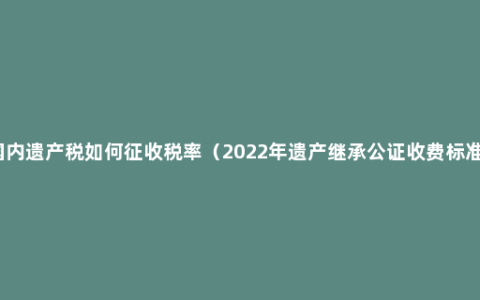 国内遗产税如何征收税率（2022年遗产继承公证收费标准）