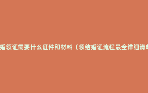 结婚领证需要什么证件和材料（领结婚证流程最全详细清单）