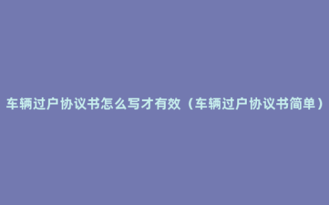 车辆过户协议书怎么写才有效（车辆过户协议书简单）