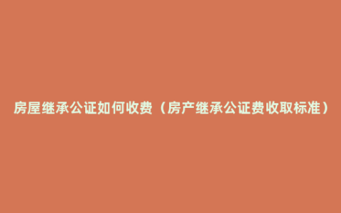 房屋继承公证如何收费（房产继承公证费收取标准）