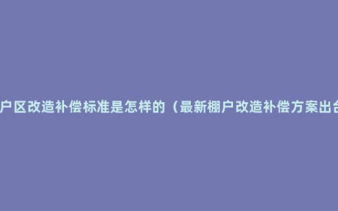 棚户区改造补偿标准是怎样的（最新棚户改造补偿方案出台）