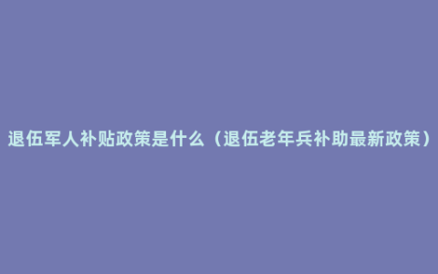 退伍军人补贴政策是什么（退伍老年兵补助最新政策）