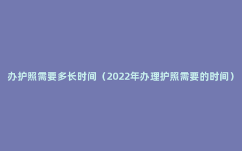 办护照需要多长时间（2022年办理护照需要的时间）