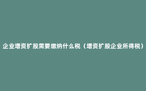 企业增资扩股需要缴纳什么税（增资扩股企业所得税）