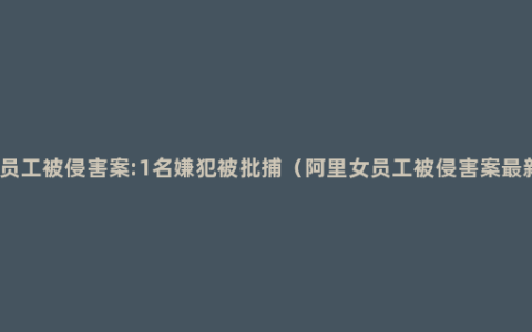 阿里女员工被侵害案:1名嫌犯被批捕（阿里女员工被侵害案最新进展）