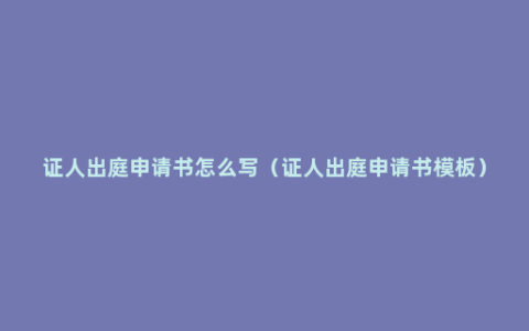 证人出庭申请书怎么写（证人出庭申请书模板）