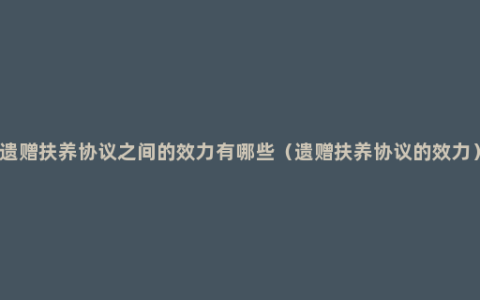 遗赠扶养协议之间的效力有哪些（遗赠扶养协议的效力）