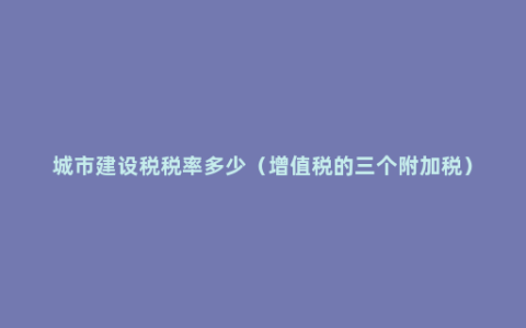 城市建设税税率多少（增值税的三个附加税）