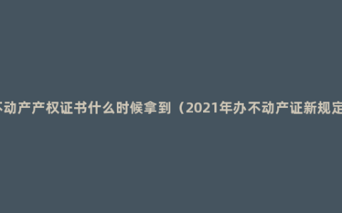 不动产产权证书什么时候拿到（2021年办不动产证新规定）