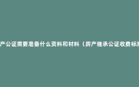 房产公证需要准备什么资料和材料（房产继承公证收费标准）