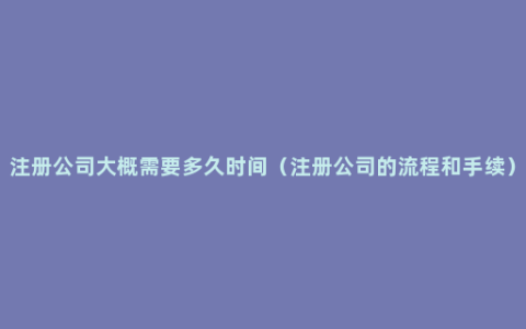 注册公司大概需要多久时间（注册公司的流程和手续）