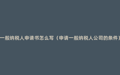 一般纳税人申请书怎么写（申请一般纳税人公司的条件）