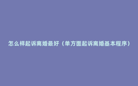 怎么样起诉离婚最好（单方面起诉离婚基本程序）