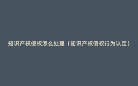 知识产权侵权怎么处理（知识产权侵权行为认定）