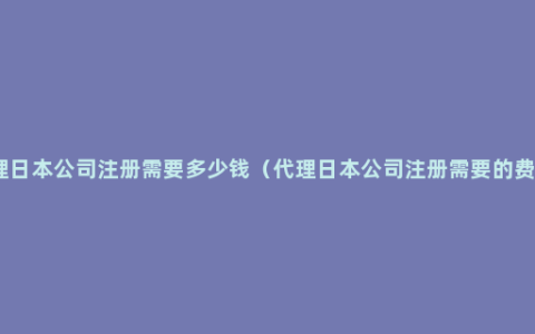 代理日本公司注册需要多少钱（代理日本公司注册需要的费用）