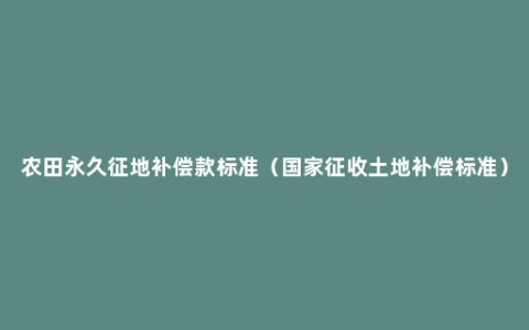 农田永久征地补偿款标准（国家征收土地补偿标准）