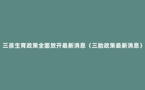 三孩生育政策全面放开最新消息（三胎政策最新消息）