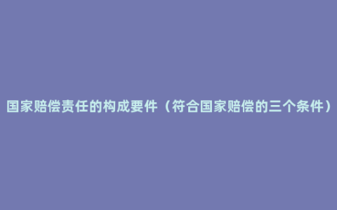 国家赔偿责任的构成要件（符合国家赔偿的三个条件）