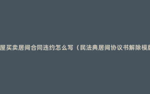 房屋买卖居间合同违约怎么写（民法典居间协议书解除模版）