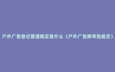 户外广告登记管理规定是什么（户外广告牌审批规定）