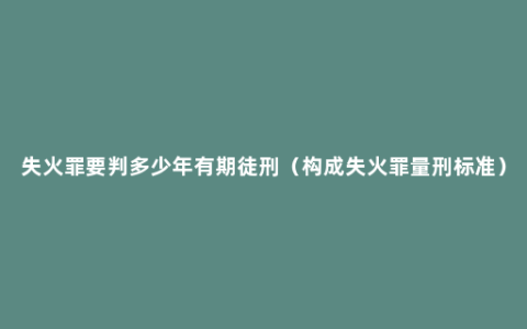 失火罪要判多少年有期徒刑（构成失火罪量刑标准）