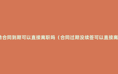 劳动合同到期可以直接离职吗（合同过期没续签可以直接离职）