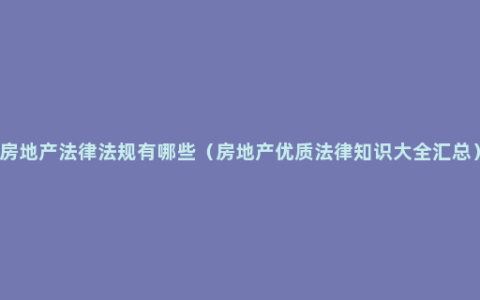 房地产法律法规有哪些（房地产优质法律知识大全汇总）