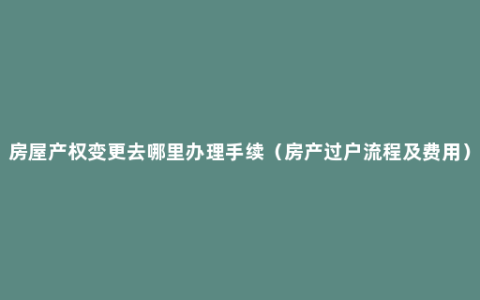 房屋产权变更去哪里办理手续（房产过户流程及费用）