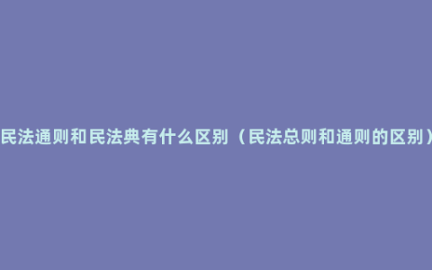 民法通则和民法典有什么区别（民法总则和通则的区别）