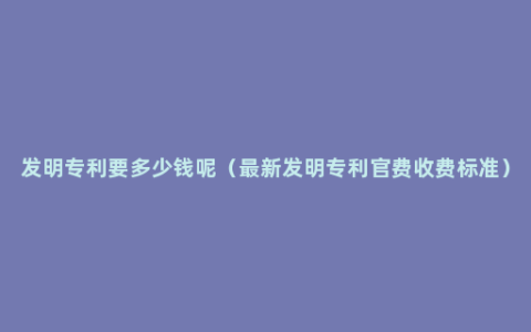 发明专利要多少钱呢（最新发明专利官费收费标准）