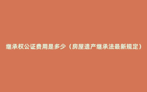 继承权公证费用是多少（房屋遗产继承法最新规定）