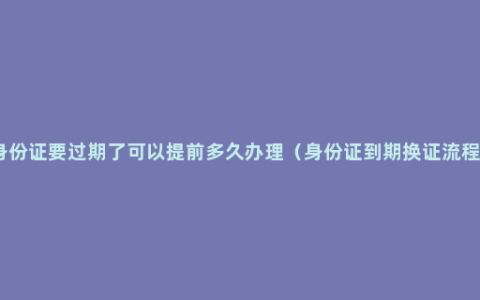 身份证要过期了可以提前多久办理（身份证到期换证流程）