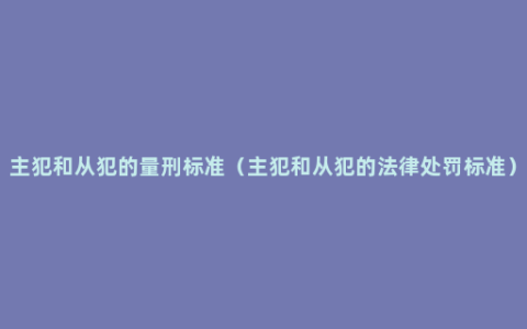 主犯和从犯的量刑标准（主犯和从犯的法律处罚标准）