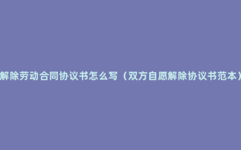 解除劳动合同协议书怎么写（双方自愿解除协议书范本）