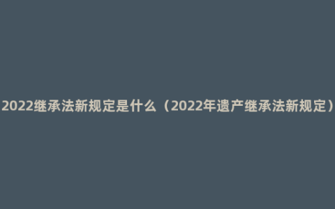 2022继承法新规定是什么（2022年遗产继承法新规定）