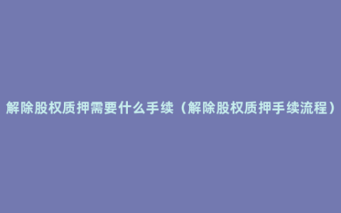 解除股权质押需要什么手续（解除股权质押手续流程）