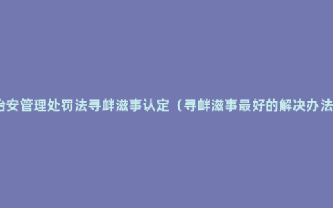 治安管理处罚法寻衅滋事认定（寻衅滋事最好的解决办法）