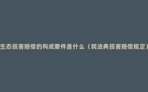 生态损害赔偿的构成要件是什么（民法典损害赔偿规定）