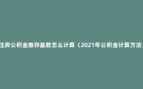 住房公积金缴存基数怎么计算（2021年公积金计算方法）