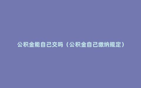 公积金能自己交吗（公积金自己缴纳规定）