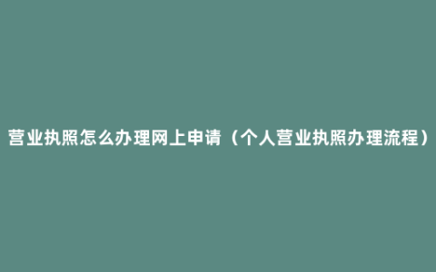 营业执照怎么办理网上申请（个人营业执照办理流程）