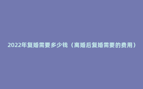 2022年复婚需要多少钱（离婚后复婚需要的费用）