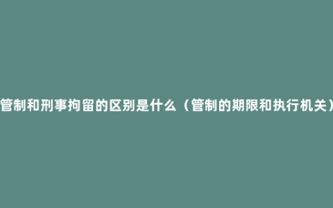 管制和刑事拘留的区别是什么（管制的期限和执行机关）