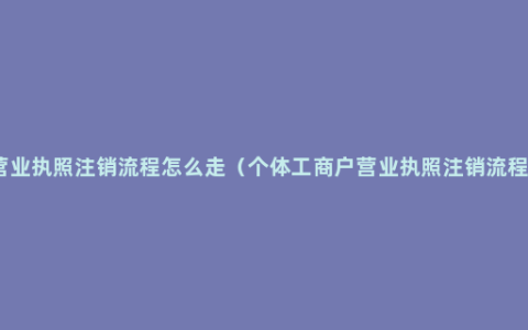 营业执照注销流程怎么走（个体工商户营业执照注销流程）