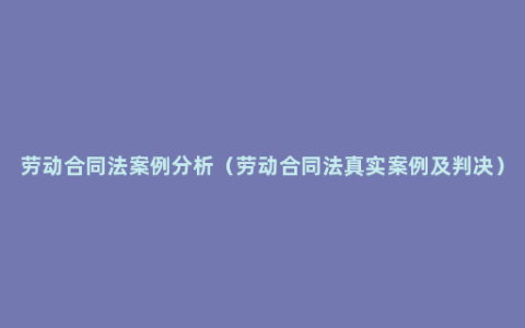 劳动合同法案例分析（劳动合同法真实案例及判决）